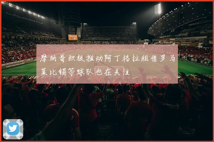 摩纳哥积极推动阿丁格拉租借罗马莱比锡等球队也在关注