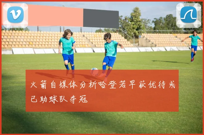 火箭自媒体分析哈登若早获优待或已助球队夺冠