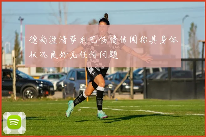 德尚澄清萨利巴伤情传闻称其身体状况良好无任何问题