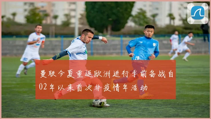 曼联今夏重返欧洲进行季前备战自02年以来首次非疫情年活动