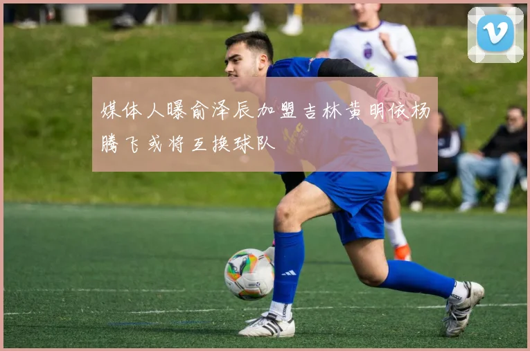 媒体人曝俞泽辰加盟吉林黄明依杨腾飞或将互换球队