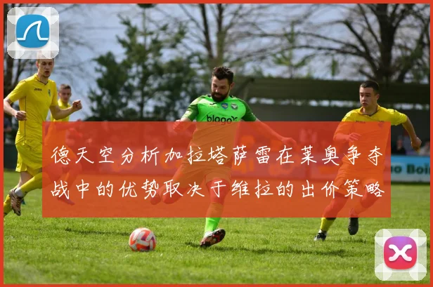 德天空分析加拉塔萨雷在莱奥争夺战中的优势取决于维拉的出价策略