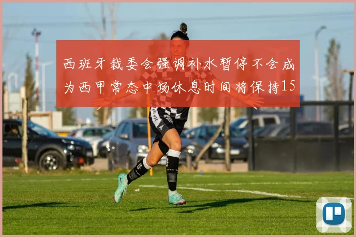 西班牙裁委会强调补水暂停不会成为西甲常态中场休息时间将保持15分钟不变