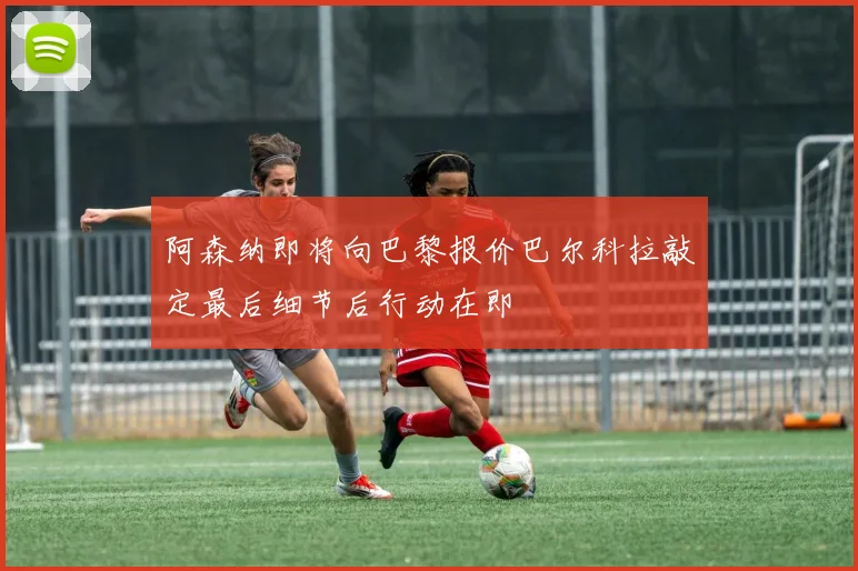 阿森纳即将向巴黎报价巴尔科拉敲定最后细节后行动在即