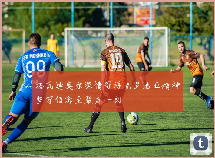 格瓦迪奥尔深情寄语克罗地亚精神坚守信念至最后一刻