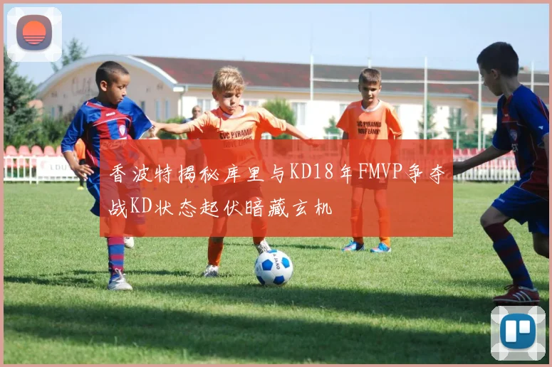 香波特揭秘库里与KD18年FMVP争夺战KD状态起伏暗藏玄机