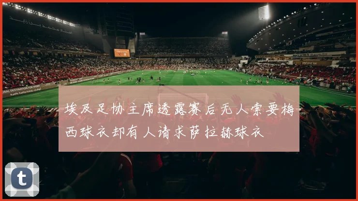 埃及足协主席透露赛后无人索要梅西球衣却有人请求萨拉赫球衣