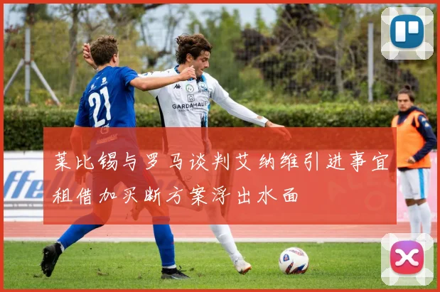 莱比锡与罗马谈判艾纳维引进事宜租借加买断方案浮出水面