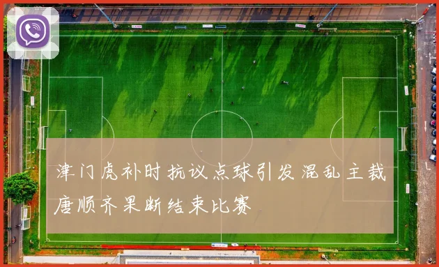 津门虎补时抗议点球引发混乱主裁唐顺齐果断结束比赛