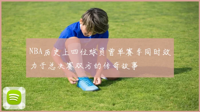 NBA历史上四位球员曾单赛季同时效力于总决赛双方的传奇故事