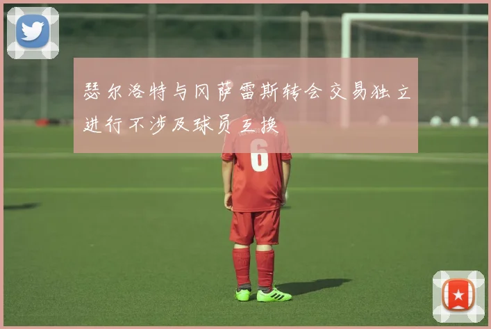 瑟尔洛特与冈萨雷斯转会交易独立进行不涉及球员互换