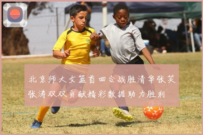 北京师大女篮首回合战胜清华张笑张涛双双贡献精彩数据助力胜利