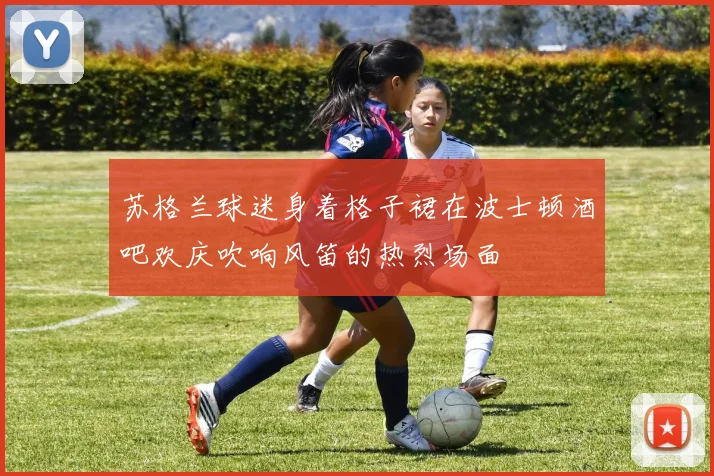 苏格兰球迷身着格子裙在波士顿酒吧欢庆吹响风笛的热烈场面