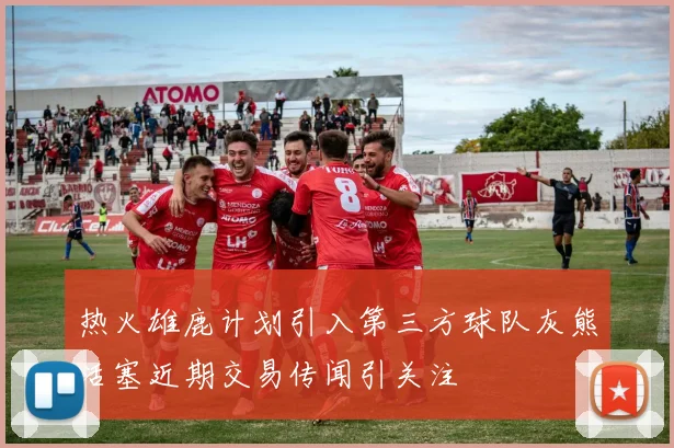 热火雄鹿计划引入第三方球队灰熊活塞近期交易传闻引关注