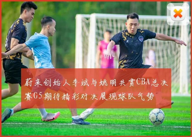 蔚来创始人李斌与姚明共赏CBA总决赛G5期待精彩对决展现球队气势