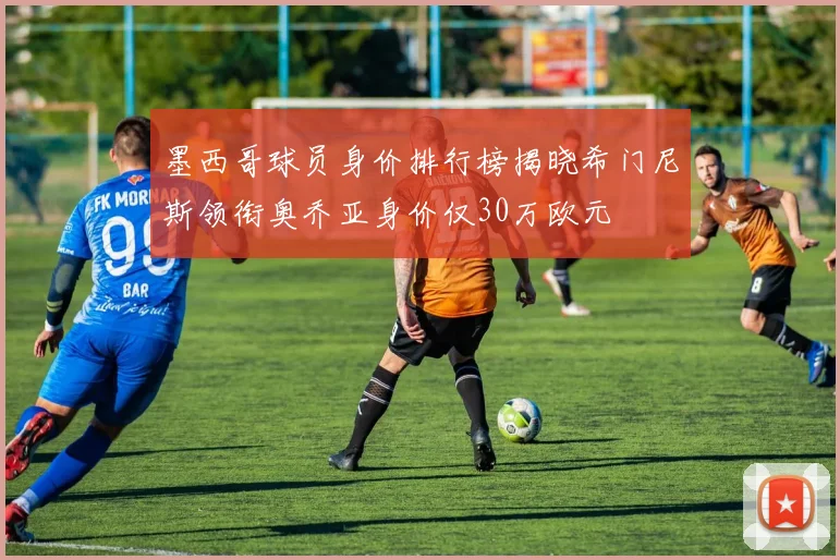 墨西哥球员身价排行榜揭晓希门尼斯领衔奥乔亚身价仅30万欧元