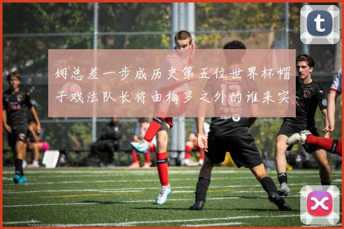 姆总差一步成历史第五位世界杯帽子戏法队长将由梅罗之外的谁来实现