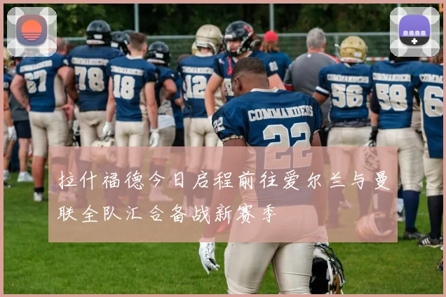 拉什福德今日启程前往爱尔兰与曼联全队汇合备战新赛季