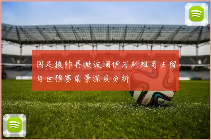 国足换帅再掀波澜伊万科维奇去留与世预赛前景深度分析