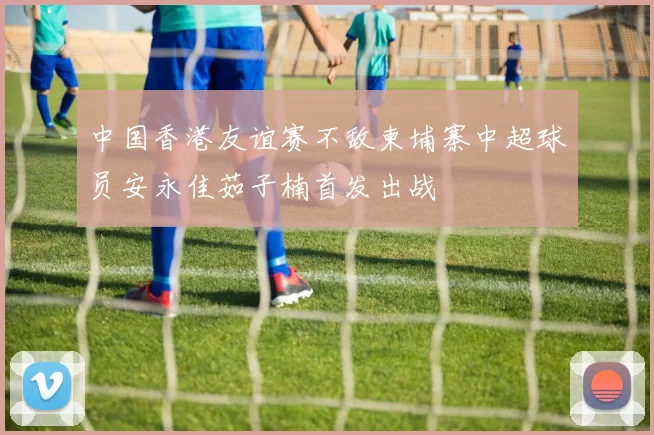 中国香港友谊赛不敌柬埔寨中超球员安永佳茹子楠首发出战