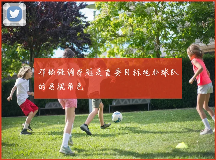 邓顿强调夺冠是首要目标绝非球队的恶棍角色