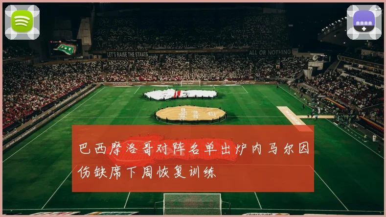 巴西摩洛哥对阵名单出炉内马尔因伤缺席下周恢复训练