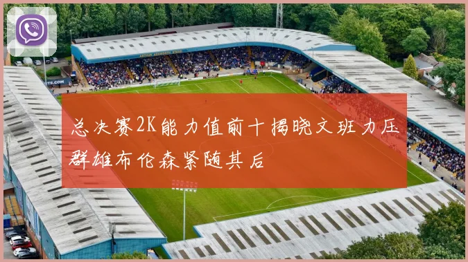 总决赛2K能力值前十揭晓文班力压群雄布伦森紧随其后