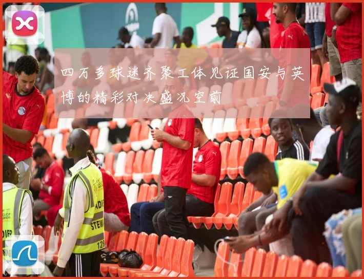 四万多球迷齐聚工体见证国安与英博的精彩对决盛况空前