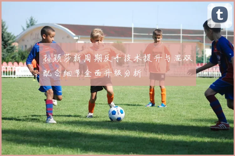 孙颖莎新周期反手技术提升与混双配合细节全面升级分析